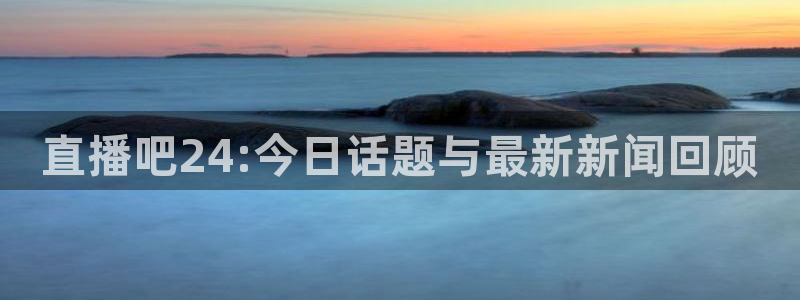 就要直播nba看球吧：直播吧24:今日话题与最新新闻回顾