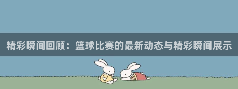 看球吧直播入口：精彩瞬间回顾：篮球比赛的最新动态与精彩瞬间展示